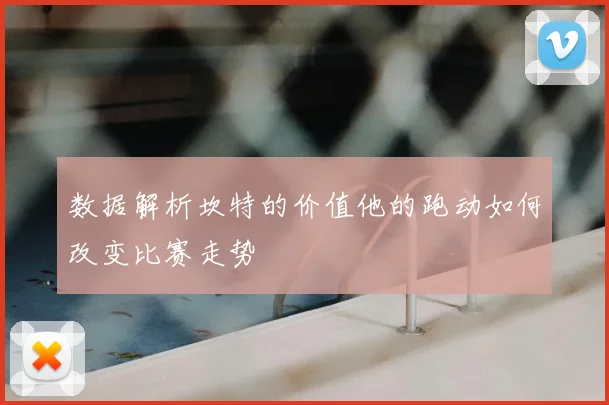 数据解析坎特的价值他的跑动如何改变比赛走势