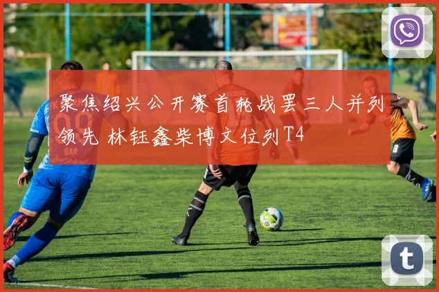 聚焦绍兴公开赛首轮战罢三人并列领先 林钰鑫柴博文位列T4