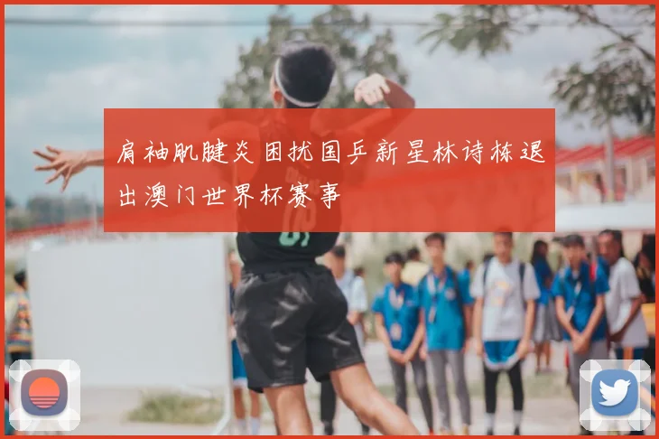 肩袖肌腱炎困扰国乒新星林诗栋退出澳门世界杯赛事