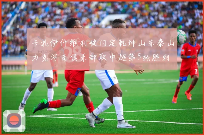 卡扎伊什维利破门定乾坤山东泰山力克河南俱乐部取中超第5轮胜利