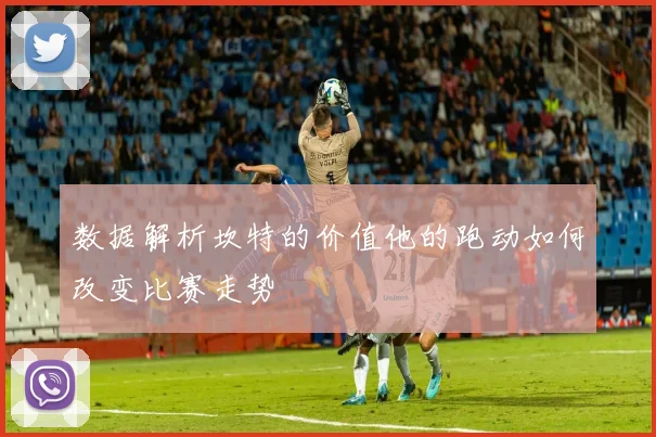 数据解析坎特的价值他的跑动如何改变比赛走势