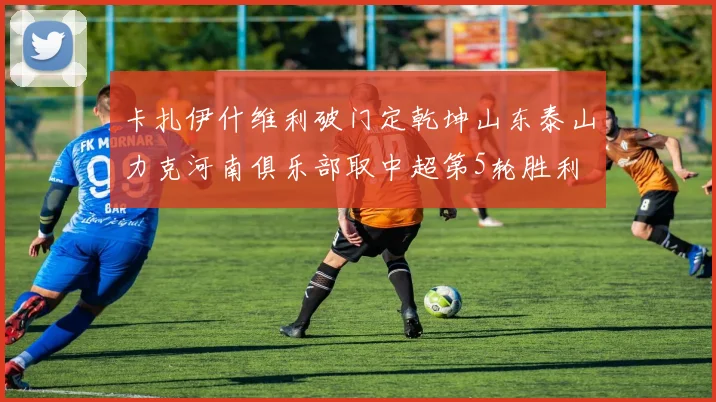 卡扎伊什维利破门定乾坤山东泰山力克河南俱乐部取中超第5轮胜利